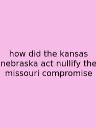 How Did The Kansas Nebraska Act Nullify The Missouri Compromise