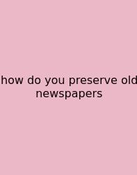 How Do You Preserve Old Newspapers