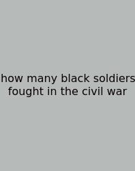 How Many Black Soldiers Fought In The Civil War