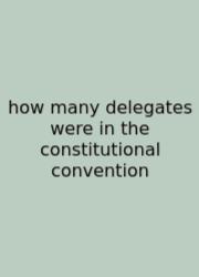 How Many Delegates Were In The Constitutional Convention