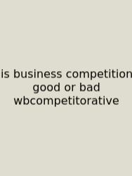 Is Business Competition Good Or Bad Wbcompetitorative