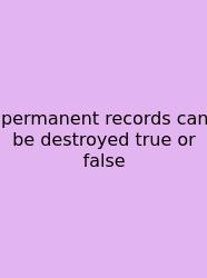 Permanent Records Can Be Destroyed True Or False