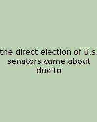 The Direct Election Of U.s. Senators Came About Due To