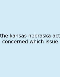 The Kansas Nebraska Act Concerned Which Issue