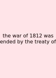 The War Of 1812 Was Ended By The Treaty Of