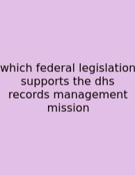 Which Federal Legislation Supports The Dhs Records Management Mission