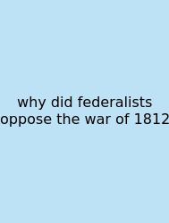 Why Did Federalists Oppose The War Of 1812